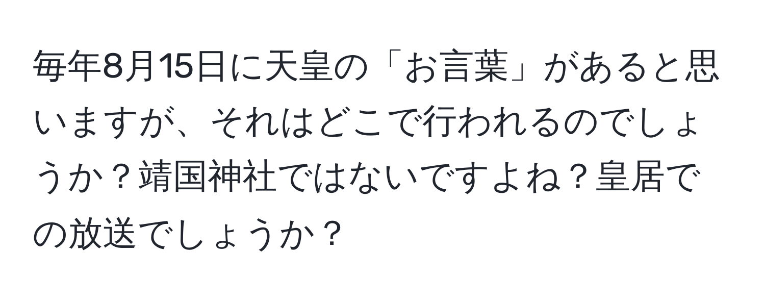 毎年8月15日に天皇の「お言葉」があると思いますが、それはどこで行われるのでしょうか？靖国神社ではないですよね？皇居での放送でしょうか？