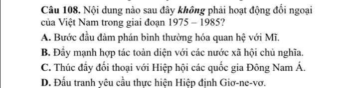 Nội dung nào sau đây không phải hoạt động đổi ngoại
của Việt Nam trong giai đoạn 1975 - 1985?
A. Bước đầu đàm phán bình thường hóa quan hệ với Mĩ.
B. Đầy mạnh hợp tác toàn diện với các nước xã hội chủ nghĩa.
C. Thúc đầy đổi thoại với Hiệp hội các quốc gia Đông Nam Á.
D. Đấu tranh yêu cầu thực hiện Hiệp định Giơ-ne-vơ.