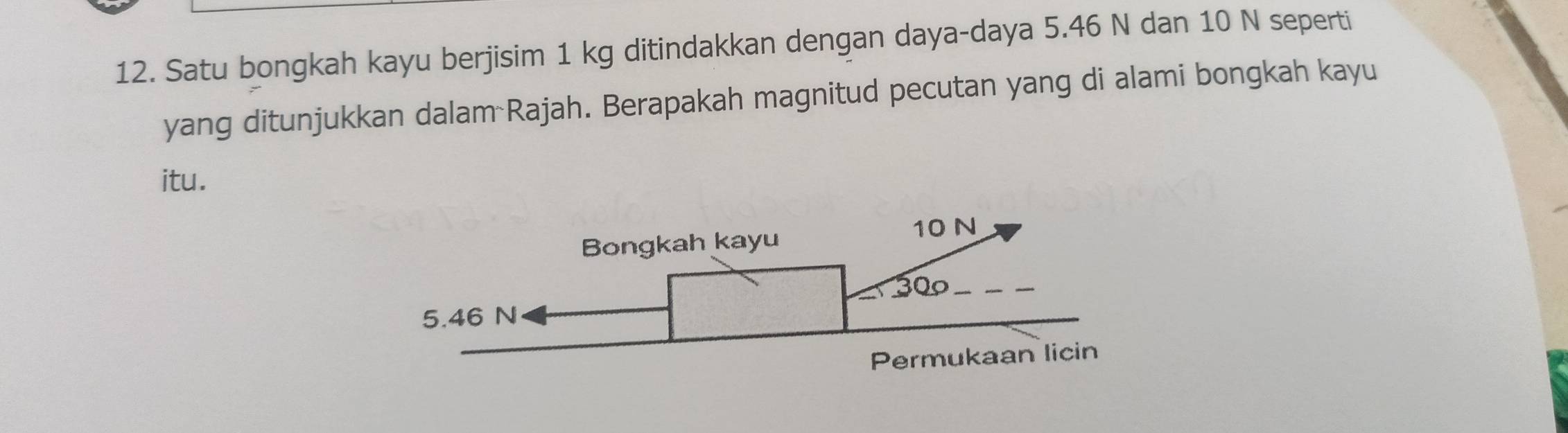 Satu bongkah kayu berjisim 1 kg ditindakkan dengan daya-daya 5.46 N dan 10 N seperti 
yang ditunjukkan dalam Rajah. Berapakah magnitud pecutan yang di alami bongkah kayu 
itu.