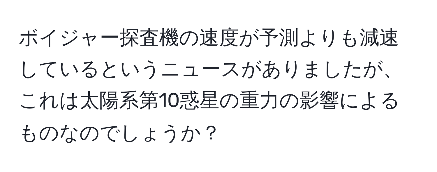 ボイジャー探査機の速度が予測よりも減速しているというニュースがありましたが、これは太陽系第10惑星の重力の影響によるものなのでしょうか？