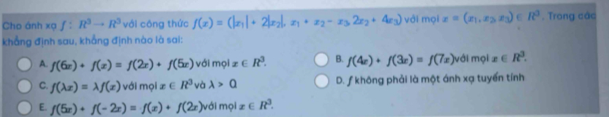 Cho ánh xạ f:R^3to R^3 với công thức f(x)=(|x_1|+2|x_2|,x_1+x_2-x_3,2x_2+4x_3) với mọi x=(x_1,x_2,x_3)∈ R^3. Trong các
khẳng định sau, khẳng định nào là sai:
A. f(6x)+f(x)=f(2x)+f(5x) với mọi x∈ R^3. B. f(4x)+f(3x)=f(7x)v ới mọi x∈ R^3.
C. f(lambda x)=lambda f(x) với molx∈ R^3 và lambda >Q D. ƒ không phải là một ánh xạ tuyến tính
E. f(5x)+f(-2x)=f(x)+f(2x) với mọi x∈ R^3.