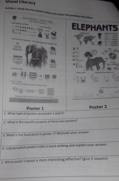 Visual Literacy 
Activity 1: Study the two posters below and answer the questions that follow. 
Banoerk Esepranta - Orphans Posec tua ato e o 
decaing nomber 
- posoring pese 
V140 =—
198 = ELEPHANTS 
2014 B 4.0∞e 

Saving Atica's Dsprants - The Davd Swoics, watle Tual 
O O O

300 《g
2013
s
8 million
2003 77
- eephenl oar 
+ ∞ + 
_ 

- how to help tals about The David Sheldrick Widi'e Trust 
lse extion TOOWY. Nhere this puater wm mands and f4 

Poster 1 Poster 2 
1. What type of posters are poster 1 and 2? 
2. What is the specific purpose of these two posters? 
3. What is the focal point in poster 1? Motivate your answer. 
4. Indicate which poster's title is more striking and explain your answer. 
5. Which poster's layout is more interesting/effective? (give 3 reasons)