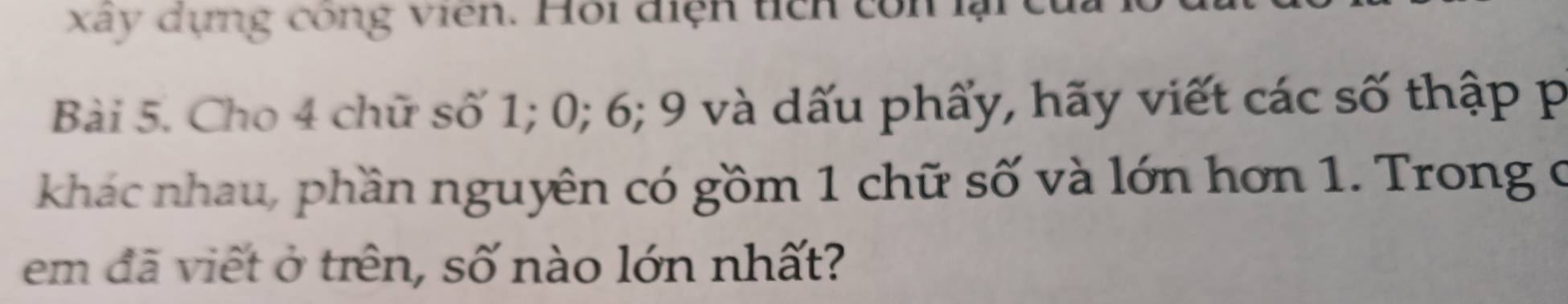 xay dựng công viên. Hội điện tích con lạic 
Bài 5. Cho 4 chữ số 1; 0; 6; 9 và dấu phẩy, hãy viết các số thập p 
khác nhau, phần nguyên có gồm 1 chữ số và lớn hơn 1. Trong ở 
em đã viết ở trên, số nào lớn nhất?