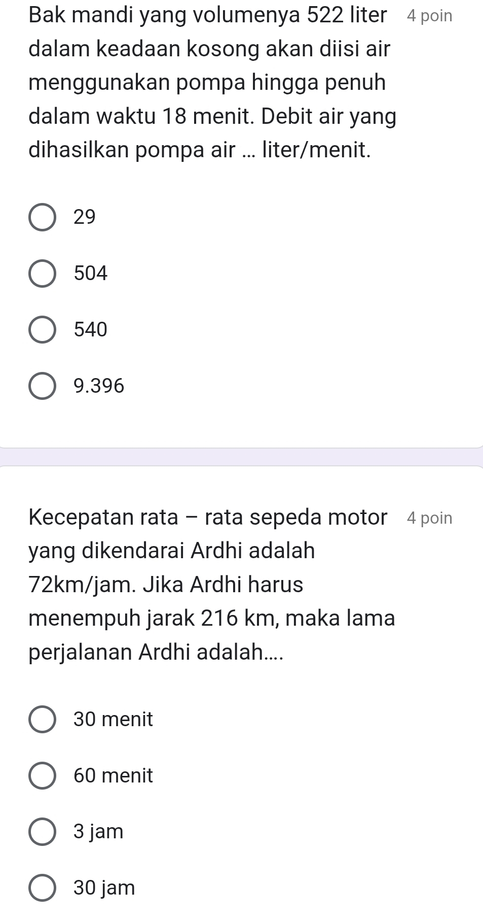 Bak mandi yang volumenya 522 liter 4 poin
dalam keadaan kosong akan diisi air
menggunakan pompa hingga penuh
dalam waktu 18 menit. Debit air yang
dihasilkan pompa air ... liter/menit.
29
504
540
9.396
Kecepatan rata - rata sepeda motor 4 poin
yang dikendarai Ardhi adalah
72km/jam. Jika Ardhi harus
menempuh jarak 216 km, maka lama
perjalanan Ardhi adalah....
30 menit
60 menit
3 jam
30 jam