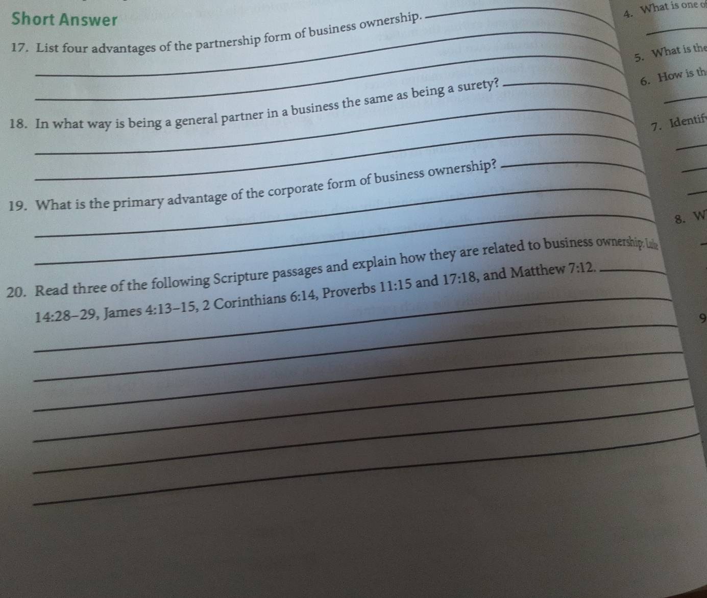 Short Answer 
_ 
17. List four advantages of the partnership form of business ownership. 
_4. What is one o 
_5. What is the 
6. How is th 
_ 
_ 
18. In what way is being a general partner in a business the same as being a surety? 
7. Identif 
_ 
_ 
_ 
_ 
19. What is the primary advantage of the corporate form of business ownership? 
_8. W 
20. Read three of the following Scripture passages and explain how they are related to business ownership lik 
_ 14:28-29 , James 4:13 -15, 2 Corinthians 6:14 , Proverbs 11:15 and 17:18 , and Matthew
7:12. 
_ 
9 
_ 
_ 
_ 
_