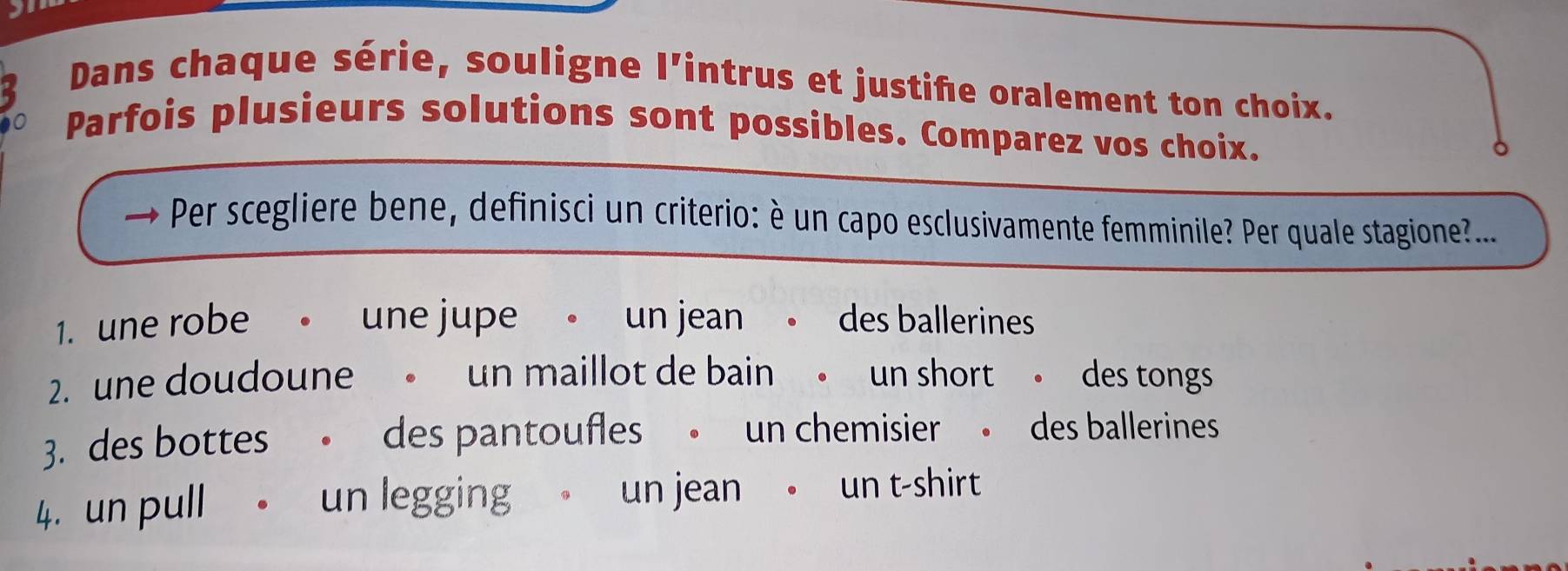 Dans chaque série, souligne l'intrus et justife oralement ton choix. 
Parfois plusieurs solutions sont possibles. Comparez vos choix. 
Per scegliere bene, definisci un criterio: è un capo esclusivamente femminile? Per quale stagione?... 
1. une robe 。 une jupe 。 un jean 。 des ballerines 
2. une doudoune 。 un maillot de bain 。 un short 。 des tongs 
3. des bottes . des pantoufles 。 un chemisier 。 des ballerines 
4. un pull un legging un jean。 un t-shirt