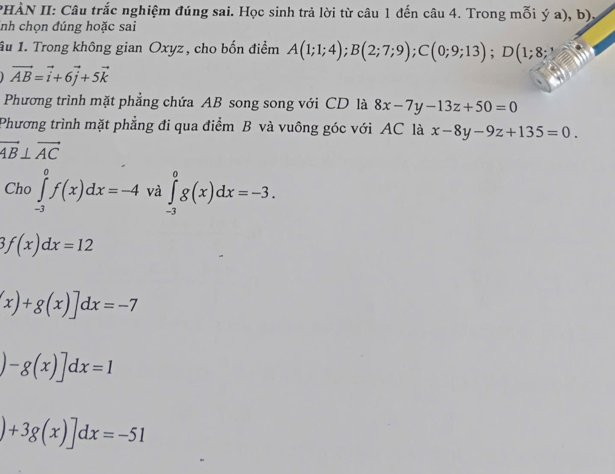 PHÀN II: Câu trắc nghiệm đúng sai. Học sinh trả lời từ câu 1 đến câu 4. Trong mỗi ý a), b). 
inh chọn đúng hoặc sai 
Ấu 1. Trong không gian Oxyz, cho bốn điểm A(1;1;4); B(2;7;9); C(0;9;13); D(1;8;
vector AB=vector i+6vector j+5vector k
Phương trình mặt phẳng chứa AB song song với CD là 8x-7y-13z+50=0
Phương trình mặt phẳng đi qua điểm B và vuông góc với AC là x-8y-9z+135=0.
vector AB⊥ vector AC
Cho ∈tlimits _(-3)^0f(x)dx=-4 và ∈tlimits _(-3)^0g(x)dx=-3.
3f(x)dx=12
(x)+g(x)]dx=-7
)-g(x)]dx=1
)+3g(x)]dx=-51