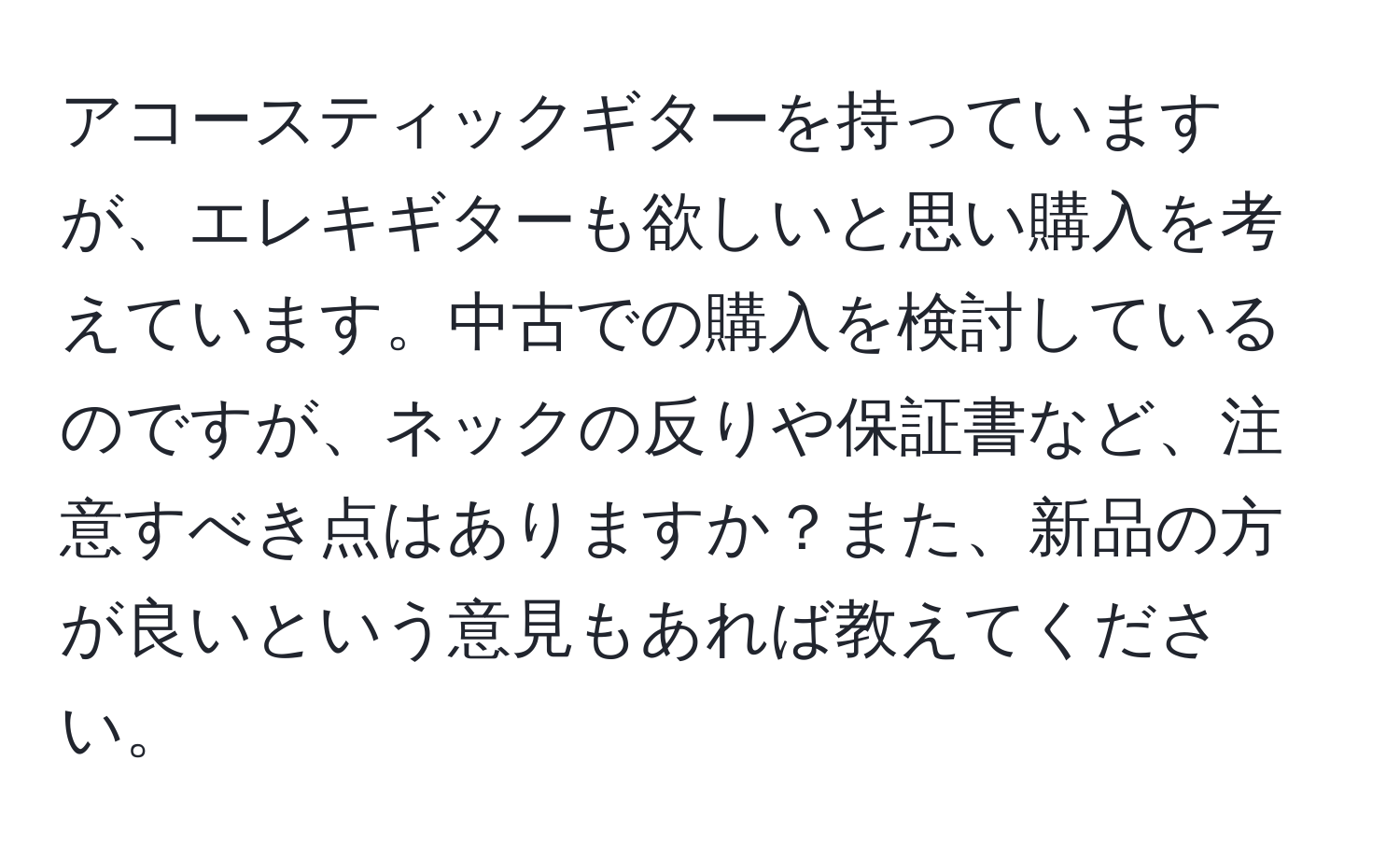 アコースティックギターを持っていますが、エレキギターも欲しいと思い購入を考えています。中古での購入を検討しているのですが、ネックの反りや保証書など、注意すべき点はありますか？また、新品の方が良いという意見もあれば教えてください。