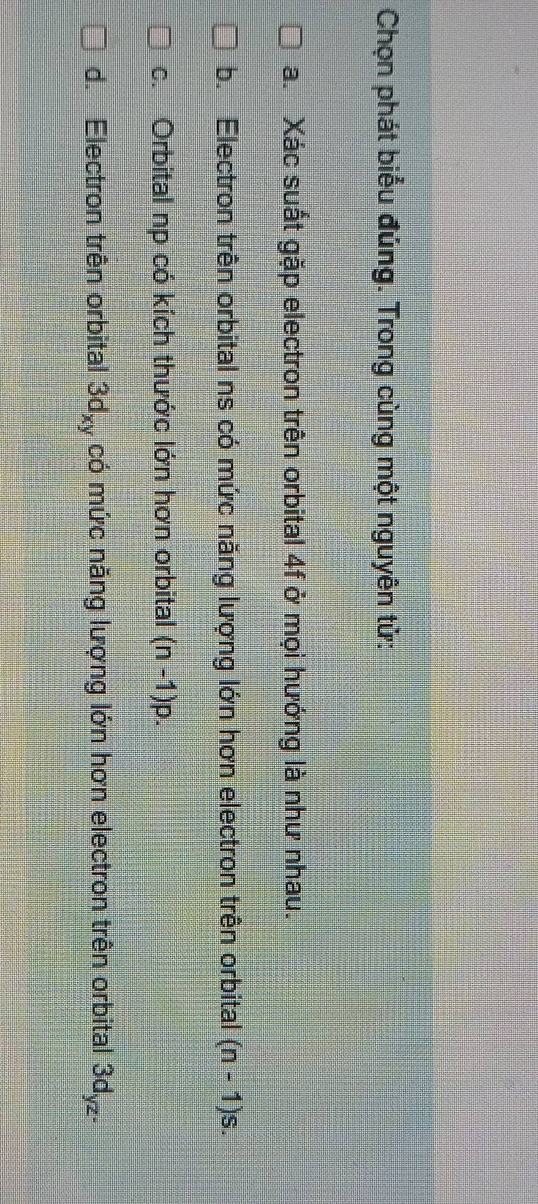 Chọn phát biểu đủng. Trong cùng một nguyên tử:
a. Xác suất gặp electron trên orbital 4f ở mọi hướng là như nhau.
b. Electron trên orbital ns có mức năng lượng lớn hơn electron trên orbital (n-1)s.
c. Orbital np có kích thước lớn hơn orbital (n-1)p
d. Electron trên orbital 3d_xy có mức năng lượng lớn hơn electron trên orbital 3d_yz.