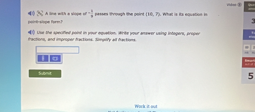 Video ⑥ Que 
ans 
A line with a slope of - 1/9  passes through the point (10,7). What is its equation in 
point-slope form? 
Use the specified point in your equation. Write your answer using integers, proper 
T 
fractions, and improper fractions. Simplify all fractions. ela 
00 2

 □ /□   (0) Smart 
out of 
Submit 
5 
Work it out