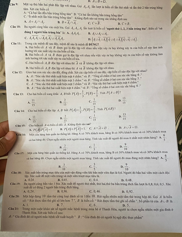 D. A∪ B=Omega .
Cầu 9:  Một xạ thù bắn hai phát độc lập với nhau. Gọi A_1,A_2 lần lượt là biển cổ lần thứ nhất và lần thứ 2 bản trúng hồng
tâm. Xét các biển cổ
A: ''Cả hai lần đều bắn trúng hồng tâm'' B:^-Ca hai lần không bắn trúng hồng tâm''
C: “Ít nhất một lần bản trúng hồng tâm” Khẳng định nào sai trong các khẳng định sau
A. A=A_1∩ A_2. B. B=overline A_1∩ overline A_2. C. C=overline B. D. C=B.
Câu 10: Ba người cùng bắn vào một bia. Gọi A_1,A_2,A_3 lần lượt là biển cổ 'người thứ 1, 2, 3 bắn trúng bia”. Biến cổ “có
đúng 1 người bắn trùng bia'' là: A. A_1A_2A_5. B. A_1∪ A_2∪ A_3.
C. A_1overline A_2∪ overline A_1A_2overline A_3∪ overline A_1A_2A_3. D. (A∪ overline A,∪ ∪ overline A)(overline A∪ A_2∪ overline A)(overline A∪ overline A_2∪ A_1).
Cầu 11: Trong các mệnh đề sau đây, mệnh đề nào là mệnh đề ĐỨNG?
A. Hai biến cổ A và B được gọi là độc lập với nhau nều việc xảy ra hay không xây ra của biển cổ này làm ảnh
hưởng tới xác suất xây ra của biển cổ kia
B. Hai biến cổ A và B được gọi là độc lập với nhau nếu việc xảy ra hay không xảy ra của biến cổ này không làm
ảnh hưởng tới xác suất xảy ra của biển cổ kia.
C. Hai biến cổ A, B độc lập với nhau thì overline A và overline B không độc lập với nhau.
D. Hai biển cổ A, B độc lập với nhau thì A và overline B không độc lập với nhau.
Câu 12: Gieo hai con súc sắc cân đổi, đồng chất. Xét các cặp biển cổ sau đây, cặp biến cố nào độc lập với nhau?
A. A : ''Súc sắc thứ nhất xuất hiện mặt 4 chẩm.'' và B : ''Tổng số chẩm ở hai con súc sắc bằng 6 .''
B. A : ''Súc sắc thứ nhất xuất hiện mặt 3 chẩm.'' và B : ''Tổng số chấm ở hai con súc sắc bằng 5 .''
C. A : “Súc sắc thứ nhất xuất hiện mặt 3 chẩm.” và B : ''Súc sắc thứ hai xuất hiện mặt 4 chẩm.”'
D. A : “Súc sắc thứ hai xuất hiện mặt 4 chẩm.” và B : ''Tổng số chấm ở hai con súc sắc bằng 6 .''
Câu 13: Cho hai biến cổ xung khắc A, B biết P(A)= 1/3 ,P(B)= 2/5 . Tĩnh P(A∪ B) ?
A.  11/15 . B.  2/15 . C.  1/15 . D.  13/15 .
Câu 14: Cho hai biến cổ độc lập A, B biết P(A)= 1/3 ,P(B)= 2/5 . Tinh P(A.B) ?
A.  11/15 . B.  2/15 . C.  1/15 . D.  13/15 .
Câu 15: Cho biến cổ A và biến cổ đổi 7 . Khẳng định nào sai?
A. P(A).P(overline A)=1 B. P(A)+P(overline A)=1. C. A∩ overline A=varnothing . D. A∪ overline A=Omega .
Câu 16: Một cửa hàng bán quần áo thống kê. Hãng A có 70% khách mua, hãng B có 50% khách mua và có 30% khách mua
cá hai hãng đó. Chọn ngẫu nhiên một người mua hàng. Tính xác suất để người đó mua ít nhất một nhân hàng? A.  6/5 .
B.  3/10 . C.  1/5 . D.  9/10 .
Cầu 17:  Một cửa hàng bán quản áo thống kê. Hãng A có 70% khách mua, hãng B có 50% khách mua và có 30% khách mua
cả hai hãng đó. Chọn ngẫu nhiên một người mua hàng. Tính xác suất để người đó mua đùng một nhãn hàng? A.  6/5 .
B.  3/10 . C.  3/5 . D.  9/10 .
Câu 18: Xác suất bắn trúng mục tiêu của một vận động viên khi bắn một viên đạn là 0,6. Người đó bắn hai viên một cách độc
lập. Xác suất để một viên trúng và một viên trượt mục tiêu là.
A. 0.24 . B. 0.45 C. 0.4 . D. 0.48 .
Câu 19: Ba người cùng bắn vào 1 bia. Xác suất đề người thứ nhất, thứ hai,thứ ba bắn trúng đích lần lượt là 0,8; 0,6; 0,5. Xác
suất đề có đúng 2 người bắn trúng đích bằng.
A. 0, 24 . B. 0,96 . C. 0, 46 . D. 0, 92 .
Câu 20: Một hộp đựng 10 tầm thẻ cùng loại đánh số từ 1đến 10. Rút ngẫu nhiên một tầm thẻ trong hộp đó. Gọi A là biến
cố: ' Rút được tầm thẻ ghi số lớn hơn 7 ', B là biển cổ: “Rút được tắm thẻ ghi số chẵn ”. Số phần từ của AC B là
A. 1. B. 7 . C. 6 . D. 5 .
Câu 21: Trong một cuộc khảo sát số người mắc bệnh trong mùa hè ở Thanh Hóa, người ta chọn ngẫu nhiên một gia đình ở
Thanh Hóa. Xét các biển cổ sau:
A :  Gia đình đó có người mắc bệnh sốt xuất huyết ” B : “ Gia đình đó có người bị ngộ độc thực phẩm”