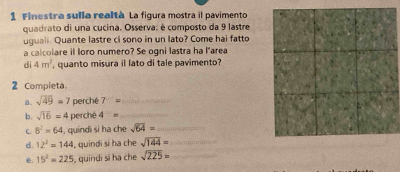 Finestra sulla realtà La figura mostra il pavimento 
quadrato di una cucina. Osserva: è composto da 9 lastre 
uguali. Quante lastre ci sono in un lato? Come hai fatto 
a calcolare il loro numero? Se ogni lastra ha l’area 
dí 4m^2 , quanto misura il lato di tale pavimento? 
2 Completa. 
a. sqrt(49)=7 perché 7= _ 
b. sqrt(16)=4 perché 4^-= _ 
C. 8^2=64 , quindi si ha che sqrt(64)= _ 
d. 12^2=144 , quindi si ha che sqrt(144)= _ 
e. 15^2=225 , quindi si ha che sqrt(225)= _