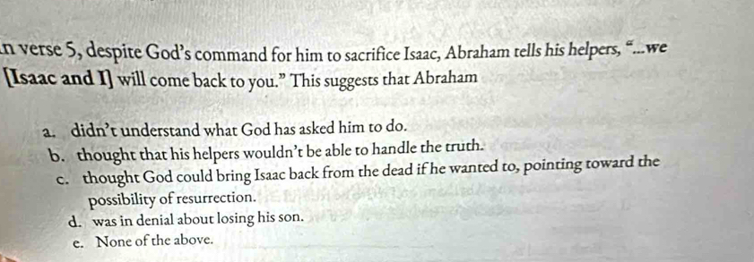 verse 5, despite God’s command for him to sacrifice Isaac, Abraham tells his helpers, “...we
[Isaac and I] will come back to you.” This suggests that Abraham
a. didn’t understand what God has asked him to do.
b. thought that his helpers wouldn’t be able to handle the truth.
c. thought God could bring Isaac back from the dead if he wanted to, pointing toward the
possibility of resurrection.
d. was in denial about losing his son.
e. None of the above.