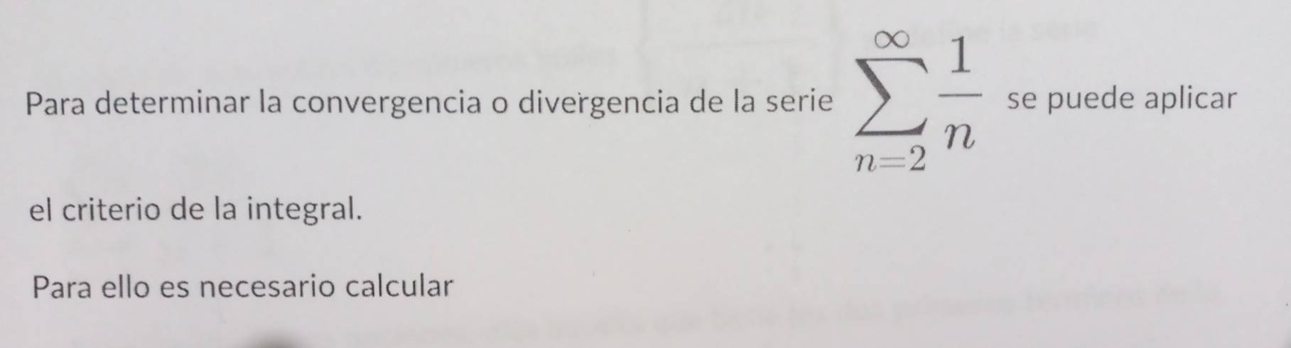 Para determinar la convergencia o divergencia de la serie sumlimits _(n=2)^(∈fty) 1/n  se puede aplicar 
el criterio de la integral. 
Para ello es necesario calcular