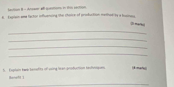 Answer all questions in this section. 
4. Explain one factor influencing the choice of production method by a business. 
(3 marks) 
_ 
_ 
_ 
_ 
5. Explain two benefits of using lean production techniques. (4 marks) 
Benefit 1 
_ 
_