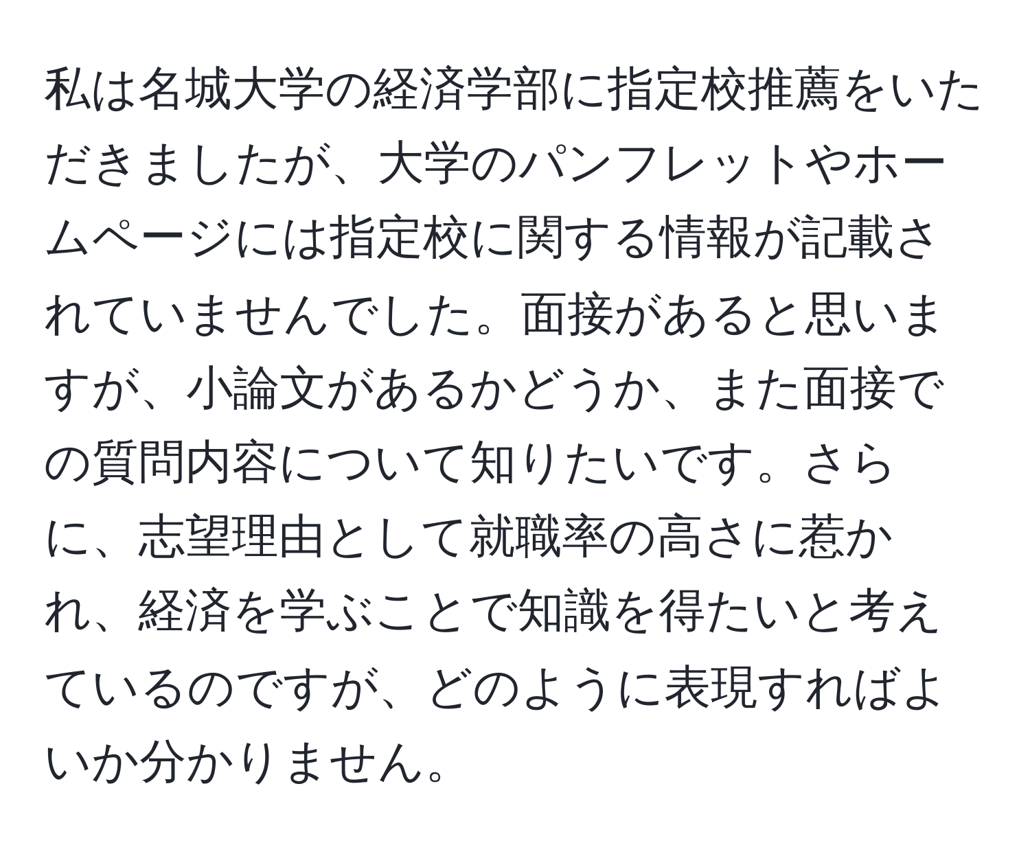 私は名城大学の経済学部に指定校推薦をいただきましたが、大学のパンフレットやホームページには指定校に関する情報が記載されていませんでした。面接があると思いますが、小論文があるかどうか、また面接での質問内容について知りたいです。さらに、志望理由として就職率の高さに惹かれ、経済を学ぶことで知識を得たいと考えているのですが、どのように表現すればよいか分かりません。