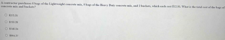 A contractor purchases 6 bags of the Lightweight concrete mix, 8 bags of the Heavy Duty concrete mix, and 2 buckets, which each cost $12.95. What is the total cost of the bags of
concrete mix and buckets?
$273.35
$733.29
$746.24
$984.27