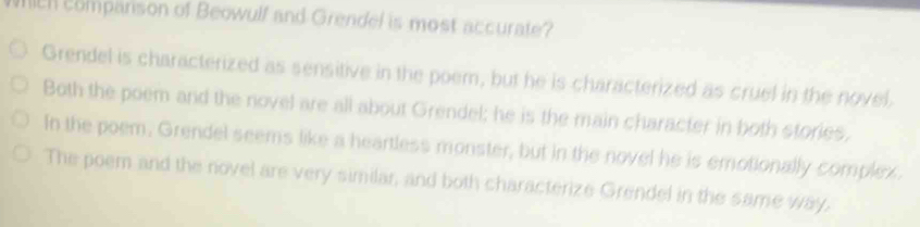 WILH companson of Beowulf and Grendel is most accurate?
Grendel is characterized as sensitive in the poem, but he is characterized as cruel in the novel,
Both the poem and the novel are all about Grendel; he is the main character in both stories,
In the poem. Grendel seems like a heartless monster, but in the novel he is emotionally complex.
The poem and the novel are very similar, and both characterize Grendel in the same way,