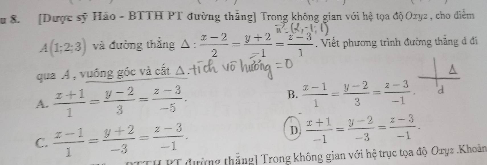 # 8 [Dược sỹ Hảo - BTTH PT đường thẳng] Trong không gian với hệ tọa độOxyz , cho điểm
A(1;2;3) và đường thẳng △ :  (x-2)/2 = (y+2)/-1 = (z-3)/1 . Viết phương trình đường thắng d đi
qua A, vuông góc và cắt Δ
^
A.  (z+1)/1 = (y-2)/3 = (z-3)/-5 .
B.  (x-1)/1 = (y-2)/3 = (z-3)/-1 . d
C.  (x-1)/1 = (y+2)/-3 = (z-3)/-1 .
D,  (x+1)/-1 = (y-2)/-3 = (z-3)/-1 . 
[TH PT đường thắng] Trong không gian với hệ trục tọa độ Oxyz.Khoản