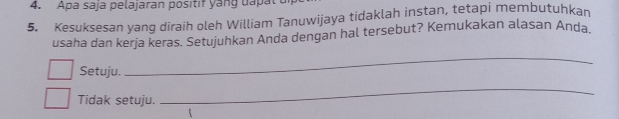 Apa saja pelajaran positif yang dapal u 
5. Kesuksesan yang diraih oleh William Tanuwijaya tidaklah instan, tetapi membutuhkan 
usaha dan kerja keras. Setujuhkan Anda dengan hal tersebut? Kemukakan alasan Anda. 
Setuju. 
_ 
Tidak setuju. 
_