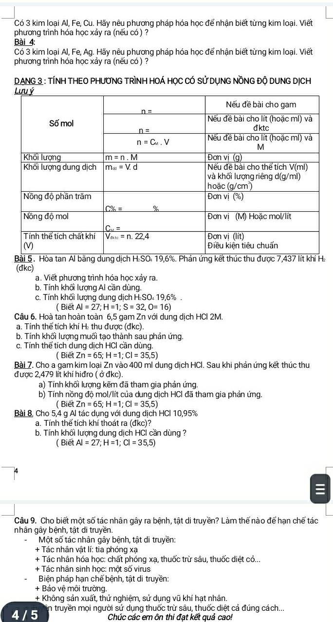 Có 3 kim loại Al, Fe, Cu. Hãy nêu phương pháp hóa học để nhận biết từng kim loại. Viết
phương trình hóa học xảy ra (nếu có ) ?
Bài 4:
Có 3 kim loại Al, Fe, Ag. Hãy nêu phương pháp hóa học để nhận biết từng kim loại. Viết
phương trình hóa học xáy ra (nều có ) ?
DANG 3 : TÍNH THEO PHƯƠNG TRÌNH HOÁ HỌC CÓ Sử DỤNG NỒNG Độ DUNG DỊCH
(đkc)
a. Viết phương trình hóa học xảy ra.
b. Tính khối lượng Al cần dùng.
c. Tính khối lượng dung dịch H SO 19,6% .
( Biết AI=27;H=1;S=32,O=16)
Câu 6. Hoà tan hoàn toàn 6,5 gam Zn với dung dịch HCl 2M.
a. Tính thế tích khí H₂ thu được (đkc).
b. Tính khối lượng muối tạo thành sau phản ứng.
c. Tính thể tích dung dịch HCI cần dùng.
( Biết Zn=65;H=1;Cl=35,5)
Bài 7. Cho a gam kim loại Zn vào 400 ml dung dịch HCl. Sau khi phản ứng kết thúc thu
được 2,479 lít khí hiđro ( ở đkc).
a) Tính khối lượng kẽm đã tham gia phản ứng.
b) Tính nồng độ mol/lít của dung dịch HCl đã tham gia phản ứng.
(BietZn=65;H=1;Cl=35,5)
Bài 8. Cho 5,4 g Al tác dụng với dung dịch HCI 10,95%
a. Tính thể tích khí thoát ra (đkc)?
b. Tính khối lượng dung dịch HCI cần dùng ?
( Biết Al=27;H=1;Cl=35,5)
Câu 9. Cho biết một số tác nhân gây ra bệnh, tật di truyền? Làm thế nào để hạn chế tác
nhân gây bệnh, tật di truyền.
Một số tác nhân gây bệnh, tật di truyền:
+ Tác nhân vật lí: tia phóng xạ
+ Tác nhân hóa học: chất phóng xạ, thuốc trừ sâu, thuốc diệt có...
+ Tác nhân sinh học: một số virus
Biện pháp hạn chế bệnh, tật di truyền:
+ Bảo vệ môi trường.
+ Không sản xuất, thử nghiệm, sử dụng vũ khí hạt nhân.
4 / 5 in truyền mọi người sứ dụng thuốc trừ sâu, thuốc diệt cá đúng cách..
Chúc các em ôn thi đạt kết quả cao!