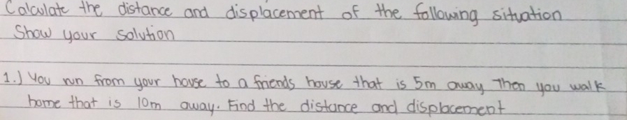 Calculate the distance and displacement of the following situation 
Show your solution 
1. ) You wn from your house to a friends house that is 5m away Then you walk 
home that is 10m away. Find the distance and displocement