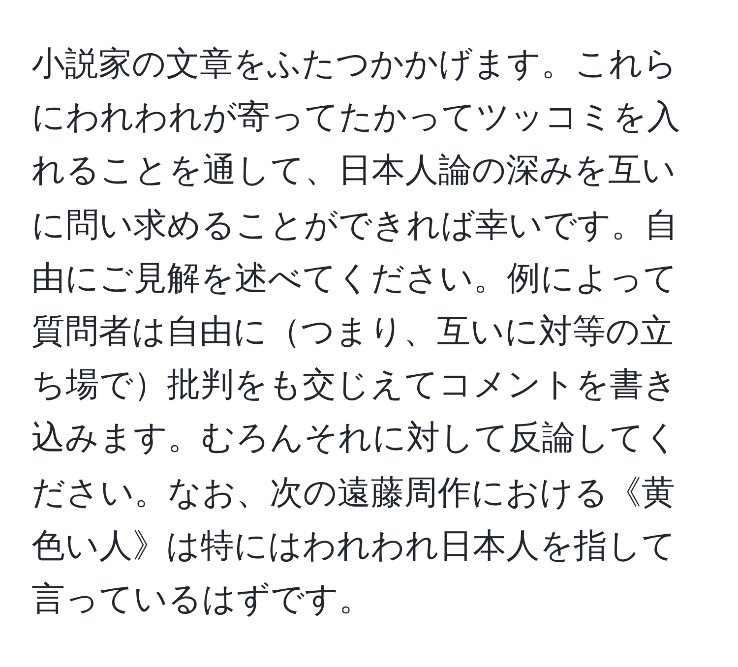 小説家の文章をふたつかかげます。これらにわれわれが寄ってたかってツッコミを入れることを通して、日本人論の深みを互いに問い求めることができれば幸いです。自由にご見解を述べてください。例によって質問者は自由につまり、互いに対等の立ち場で批判をも交じえてコメントを書き込みます。むろんそれに対して反論してください。なお、次の遠藤周作における《黄色い人》は特にはわれわれ日本人を指して言っているはずです。