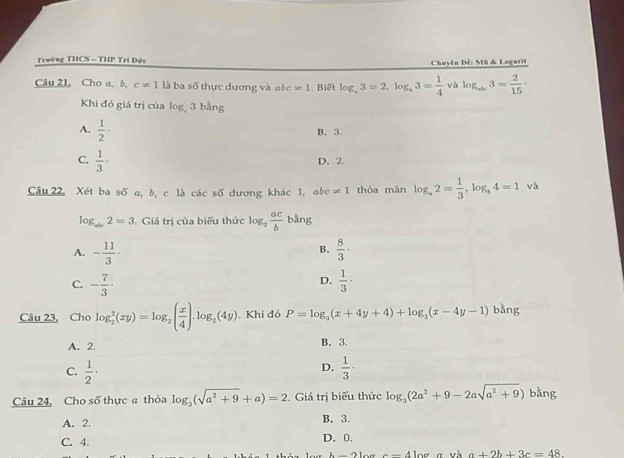 Trường THCS - THP Trí Đức
Chuyên Dề: Mũ & Logarit
Câu 21. Cho a, b, c!= 1 là ba số thực dương và abc != 1 Biết log _a3=2, log _b3= 1/4  và log _ab3= 2/15 ·
Khi đó giá trị của log _c3bang
A.  1/2 · B. 3.
C.  1/3 ·
D. 2
Câu 22. Xét ba số a, b, c là các số dương khác 1, abc != 1 thóa mān log _a2= 1/3 , log _b4=1 và
log _abc2=3 Giá trị của biểu thức log _2 ac/b  bằng
B.
A. - 11/3 ·  8/3 ·
D.
C. - 7/3 ·  1/3 ·
Câu 23. Cho log _2^(2(xy)=log _2)( x/4 ).log _2(4y). Khi đó P=log _3(x+4y+4)+log _2(x-4y-1) bằng
A. 2. B. 3.
D.
C.  1/2 ·  1/3 ·
Câu 24. Cho số thực a thỏa log _3(sqrt(a^2+9)+a)=2. Giá trị biểu thức log _3(2a^2+9-2asqrt(a^2+9)) bằng
A. 2. B. 3.
C. 4. D. 0.
b- c=41 ^ a và a+2b+3c=48.