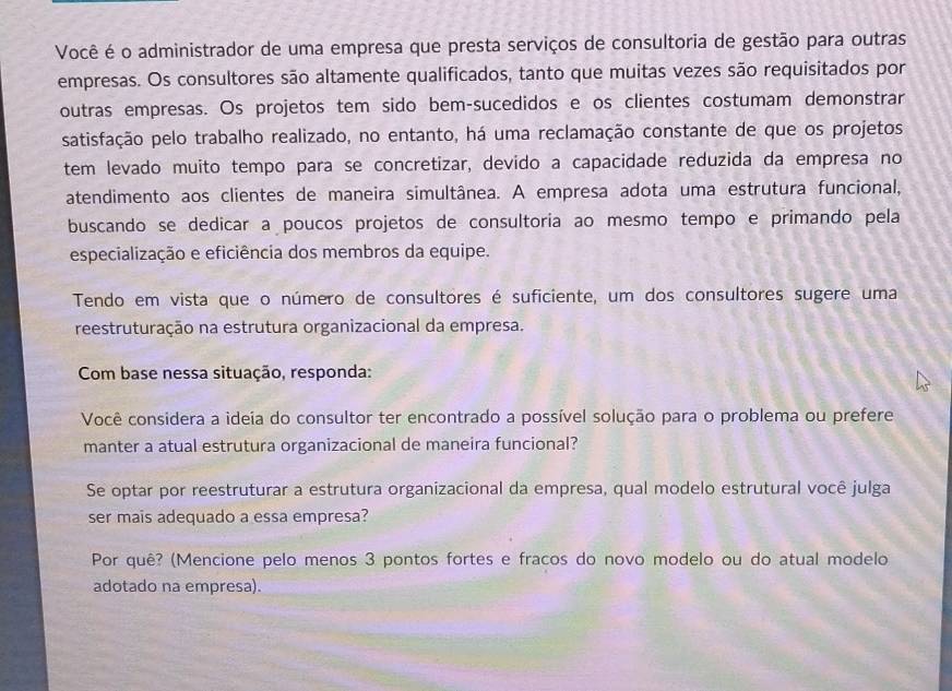 Você é o administrador de uma empresa que presta serviços de consultoria de gestão para outras 
empresas. Os consultores são altamente qualificados, tanto que muitas vezes são requisitados por 
outras empresas. Os projetos tem sido bem-sucedidos e os clientes costumam demonstrar 
satisfação pelo trabalho realizado, no entanto, há uma reclamação constante de que os projetos 
tem levado muito tempo para se concretizar, devido a capacidade reduzida da empresa no 
atendimento aos clientes de maneira simultânea. A empresa adota uma estrutura funcional, 
buscando se dedicar a poucos projetos de consultoria ao mesmo tempo e primando pela 
especialização e eficiência dos membros da equipe. 
Tendo em vista que o número de consultores é suficiente, um dos consultores sugere uma 
reestruturação na estrutura organizacional da empresa. 
Com base nessa situação, responda: 
Você considera a ideia do consultor ter encontrado a possível solução para o problema ou prefere 
manter a atual estrutura organizacional de maneira funcional? 
Se optar por reestruturar a estrutura organizacional da empresa, qual modelo estrutural você julga 
ser mais adequado a essa empresa? 
Por quê? (Mencione pelo menos 3 pontos fortes e fracos do novo modelo ou do atual modelo 
adotado na empresa).