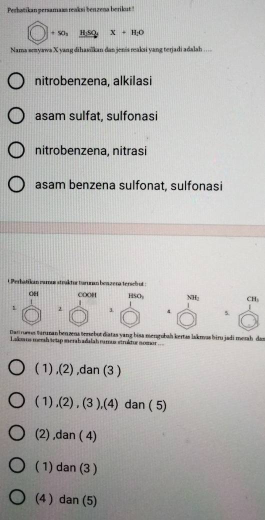 Perhatikan persamaan reaksi benzena berikut !
bigcirc +50_3 xrightarrow H_2SO_4 X+H_2O
Nama senyawa X yang dihasilkan dan jenis reaksi yang terjadi adalah …
nitrobenzena, alkilasi
asam sulfat, sulfonasi
nitrobenzena, nitrasi
asam benzena sulfonat, sulfonasi
9.Perhatikan rumus struktur turunan benzena tersebut :
OH COOH HS O_3 NH_2 CH_3
1. 2 3. 4. 5.
Dari rumus turunan benzena tersebut diatas yang bisa mengubah kertas lakmus biru jadi merah dan
Lakmus merah tetap merah adalah rumus struktur nomor ...
( 1) ,(2) ,dan (3 )
( 1) ,(2) , (3 ),(4) dan ( 5)
(2) ,dan ( 4)
( 1) dan (3 )
(4 ) dan (5)