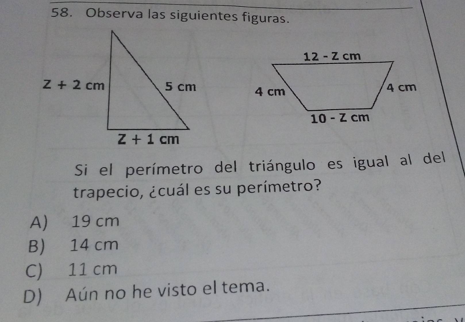 Observa las siguientes figuras.
Si el perímetro del triángulo es igual al del
trapecio, ¿cuál es su perímetro?
A) 19 cm
B) 14 cm
C) 11 cm
D) Aún no he visto el tema.