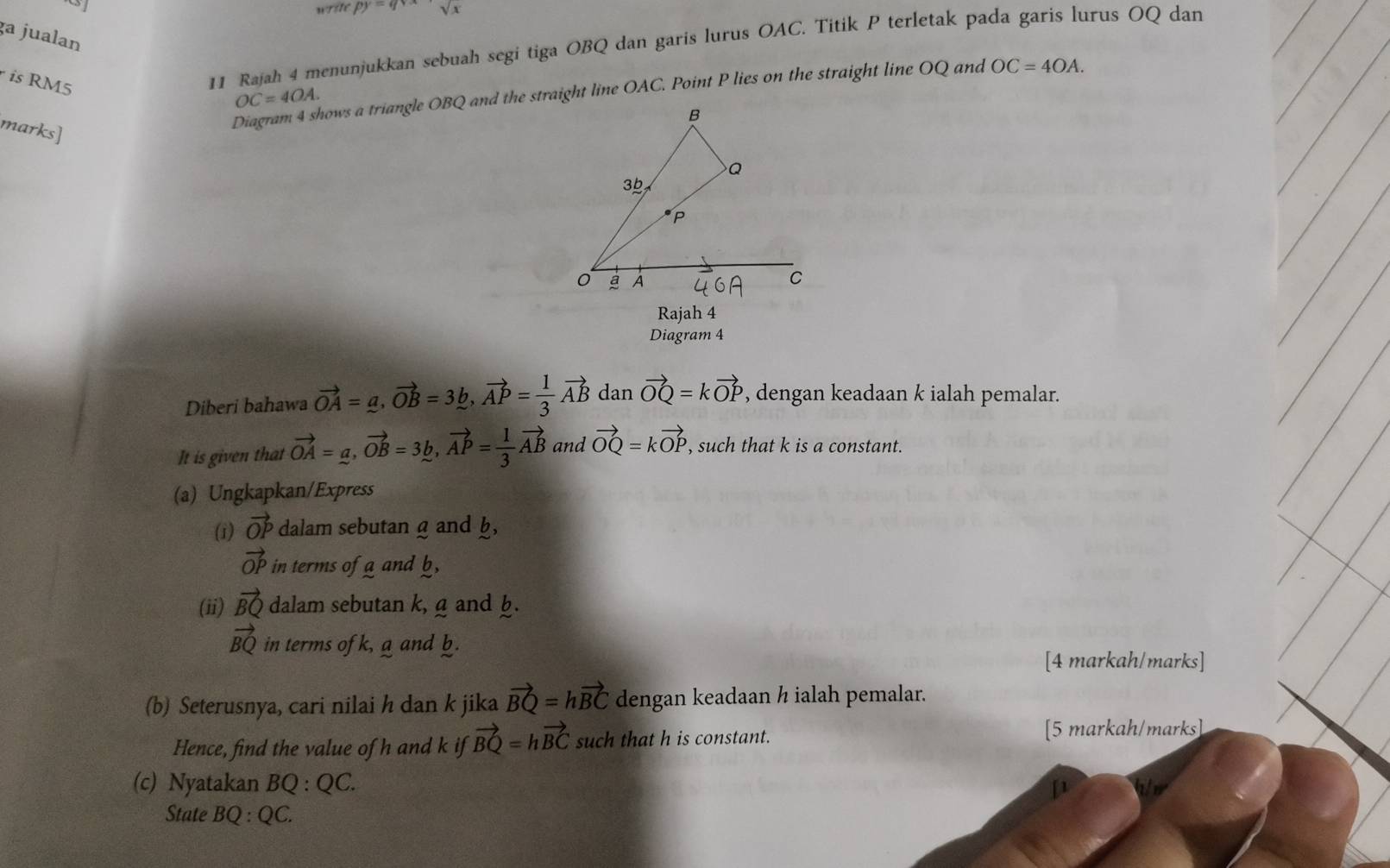 py=qy sqrt(x)
ga jualan 
is RM5
11 Rajah 4 menunjukkan sebuah segi tiga OBQ dan garis lurus OAC. Titik P terletak pada garis lurus OQ dan
OC=4OA. 
marks] 
Diagram 4 shows a triangle OBQ and the straight line OAC. Point P lies on the straight line OQ and OC=4OA. 
Rajah 4 
Diagram 4 
Diberi bahawa vector OA=a, vector OB=3b, vector AP= 1/3 vector AB dan vector OQ=kvector OP , dengan keadaan k ialah pemalar. 
It is given that vector OA=a, vector OB=3b, vector AP= 1/3 vector AB and vector OQ=kvector OP , such that k is a constant. 
(a) Ungkapkan/Express 
(i) vector OP dalam sebutang and b,
vector OP in terms of g and b
(ii) vector BQ dalam sebutan k, g and h.
vector BQ in terms of k, a and b. 
[4 markah/marks] 
(b) Seterusnya, cari nilai h dan k jika vector BQ=hvector BC dengan keadaan h ialah pemalar. 
Hence, find the value of h and k if vector BQ=hvector BC such that h is constant. [5 markah/marks] 
(c) Nyatakan BQ:QC. [1 
State BQ:QC.