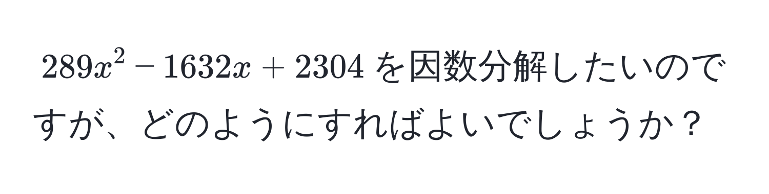 $289x^2 - 1632x + 2304$を因数分解したいのですが、どのようにすればよいでしょうか？