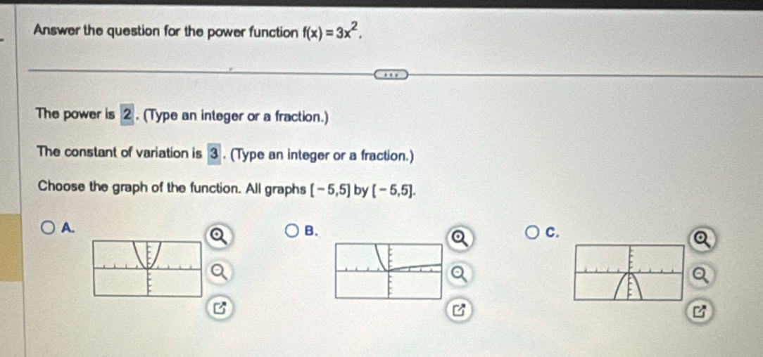 Answer the question for the power function f(x)=3x^2, 
The power is 2. (Type an integer or a fraction.)
The constant of variation is 3. (Type an integer or a fraction.)
Choose the graph of the function. All graphs [-5,5] by [-5,5].
A.
B.
C.
a
B