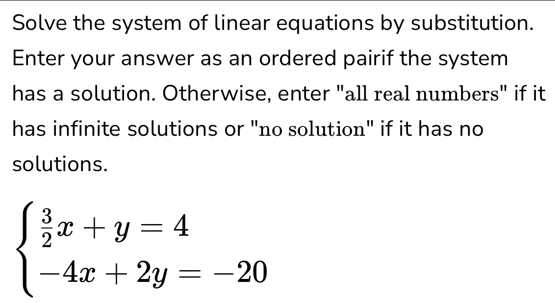 Solve the system of linear equations by substitution. 
Enter your answer as an ordered pairif the system 
has a solution. Otherwise, enter "all real numbers" if it 
has infinite solutions or "no solution" if it has no 
solutions.
beginarrayl  3/2 x+y=4 -4x+2y=-20endarray.