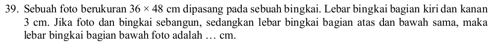 Sebuah foto berukuran 36* 48 cm dipasang pada sebuah bingkai. Lebar bingkai bagian kiri dan kanan
3 cm. Jika foto dan bingkai sebangun, sedangkan lebar bingkai bagian atas dan bawah sama, maka 
lebar bingkai bagian bawah foto adalah … cm.