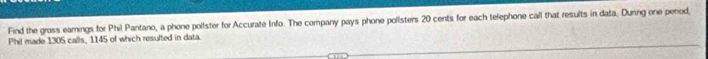 Find the gross earnings for Phil Pantano, a phone pollster for Accurate Info. The company pays phone polisters 20 cents for each telephone call that results in data. Dunng one period, 
Phil made 1305 calls, 1145 of which resulted in data