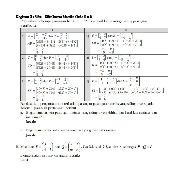 Kegiatan 8 : Sifat - Sifat Invers Matriks Ordo 2* 2
1. Perhatikan beberapa pasangan berikut ini. Periksa hasil kali masing-masing pasangan
kolom I, jawablah pertanyaan berikut
a. Bagaimana ciri-ciri pasangan matriks yang saling invers dilihat dari hasil kali matriks dan
inversnya?
Jawab:
b. Bagaimana ordo pada matriks-matriks yang memiliki invers?
Jawab:
2. Misalkan P=beginpmatrix 3&1 4&2endpmatrix dan Q=beginpmatrix k&l m&nendpmatrix. Carilah nilai k, /,m dan n sehingga P* Q=I
menggunakan prinsip kesamaan matriks
Jawab: