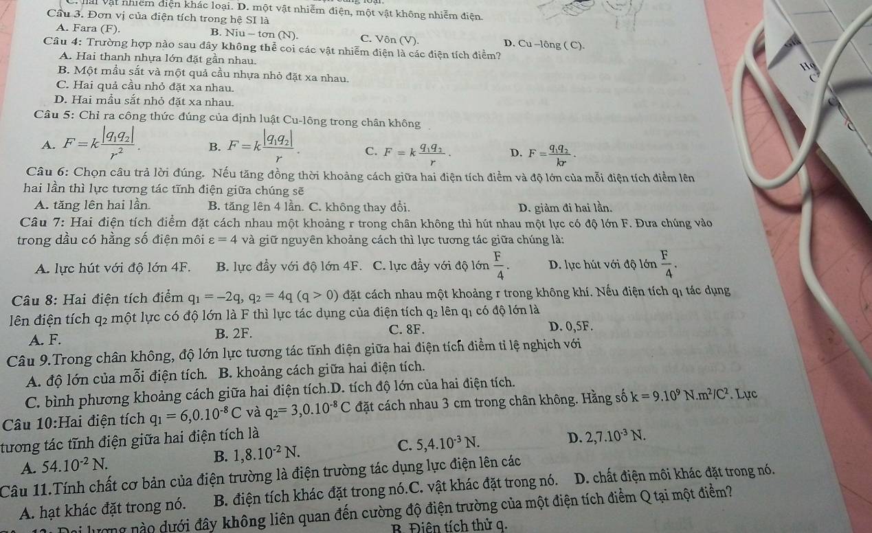 C. hai vật nhiêm điện khác loại. D. một vật nhiễm điện, một vật không nhiễm điện.
Cầu 3. Đơn vị của điện tích trong hệ SI là
A. Fara (F). B. Niu - tơn (N). C. Vôn (V) D. Cu -lông ( C).
Câu 4: Trường hợp nào sau đây không thể coi các vật nhiễm điện là các điện tích điểm?
A. Hai thanh nhựa lớn đặt gần nhau.
B. Một mẫu sắt và một quả cầu nhựa nhỏ đặt xa nhau.
C. Hai quả cầu nhỏ đặt xa nhau.
D. Hai mầu sắt nhỏ đặt xa nhau.
Câu 5: Chỉ ra công thức đúng của định luật Cu-lông trong chân không
A. F=kfrac |q_1q_2|r^2. B. F=kfrac |q_1q_2|r. C. F=kfrac q_1q_2r. D. F=frac q_1q_2kr.
Câu 6: Chọn câu trả lời đúng. Nếu tăng đồng thời khoảng cách giữa hai điện tích điểm và độ lớn của mỗi điện tích điểm lên
hai lần thì lực tương tác tĩnh điện giữa chúng sẽ
A. tăng lên hai lần. B. tăng lên 4 lần. C. không thay đổi. D. giảm đi hai lần.
Câu 7: Hai điện tích điểm đặt cách nhau một khoảng r trong chân không thì hút nhau một lực có độ lớn F. Đưa chúng vào
trong dầu có hằng số điện môi varepsilon =4 và giữ nguyên khoảng cách thì lực tương tác giữa chúng là:
A. lực hút với độ lớn 4F. B. lực đầy với độ lớn 4F. C. lực đầy với độ lớn  F/4 . D. lực hút với độ lớn  F/4 .
Câu 8: Hai điện tích điểm q_1=-2q,q_2=4q(q>0) đặt cách nhau một khoảng r trong không khí. Nếu điện tích qi tác dụng
lên điện tích q2 một lực có độ lớn là F thì lực tác dụng của điện tích q_2 lên q_1 có độ lớn là
A. F. B. 2F.
C. 8F. D. 0,5F.
Câu 9.Trong chân không, độ lớn lực tương tác tĩnh điện giữa hai điện tích điểm tỉ lệ nghịch với
A. độ lớn của mỗi điện tích. B. khoảng cách giữa hai điện tích.
C. bình phương khoảng cách giữa hai điện tích.D. tích độ lớn của hai điện tích.
Câu 10:Hai điện tích q_1=6,0.10^(-8)C và q_2=3,0.10^(-8)C đặt cách nhau 3 cm trong chân không. Hằng số k=9.10^9N.m^2/C^2. Lực
tương tác tĩnh điện giữa hai điện tích là
C. 5,4.10^(-3)N.
D. 2,7.10^(-3)N.
A. 54.10^(-2)N.
B. 1,8.10^(-2)N.
Câu 11.Tính chất cơ bản của điện trường là điện trường tác dụng lực điện lên các
A. hạt khác đặt trong nó. B. điện tích khác đặt trong nó.C. vật khác đặt trong nó.  D. chất điện môi khác đặt trong nó.
hi lượng nào dưới đây không liên quan đến cường độ điện trường của một điện tích điểm Q tại một điểm?
B. Điên tích thử q.