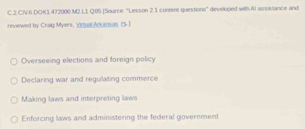 CIV.6.DOK1.472000.M2.L1.Q05 [Source: “Lesson 2.1 content questions” developed with Al assistance and
reviewed by Craig Myers, Virtual Arkansas B.]
Overseeing elections and foreign policy
Declaring war and regulating commerce
Making laws and interpreting laws
Enforcing laws and administering the federal government