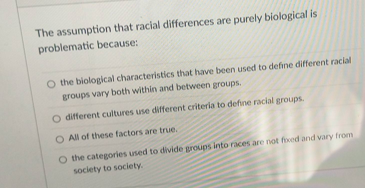 The assumption that racial differences are purely biological is
problematic because:
the biological characteristics that have been used to deféne different racial
groups vary both within and between groups.
different cultures use different criteria to defıne racial groups.
All of these factors are true.
the categories used to divide groups into races are not fixed and vary from
society to society.