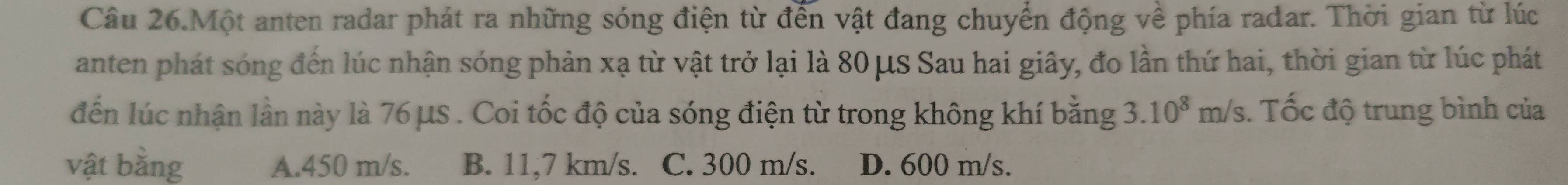 Câu 26.Một anten radar phát ra những sóng điện từ đến vật đang chuyển động về phía radar. Thời gian từ lúc
anten phát sóng đến lúc nhận sóng phản xạ từ vật trở lại là 80 μS Sau hai giây, đo lần thứ hai, thời gian từ lúc phát
đến lúc nhận lần này là 76 μs. Coi tốc độ của sóng điện từ trong không khí bằng 3.10^8m/s. Tốc độ trung bình của
vật bằng A. 450 m/s. B. 11,7 km/s. C. 300 m/s. D. 600 m/s.
