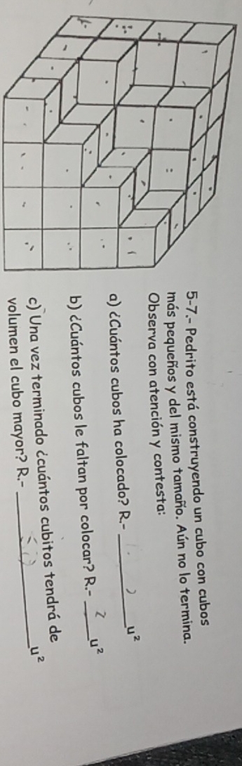 7.- Pedrito está construyendo un cubo con cubos 
ás pequeños y del mismo tamaño. Aún no lo termina. 
bserva con atención y contesta: 
) ¿Cuántos cubos ha colocado? R.-_
u^2
) ¿Cuántos cubos le faltan por colocar? R.- _ u^2
_ 
) Una vez terminado ¿cuántos cubitos tendrá de
u^2
olumen el cubo mayor? R.-