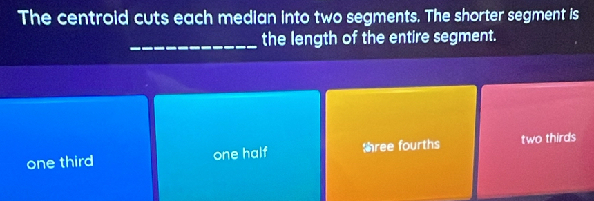 The centroid cuts each median into two segments. The shorter segment is
_the length of the entire segment.
one third one half tree fourths two thirds