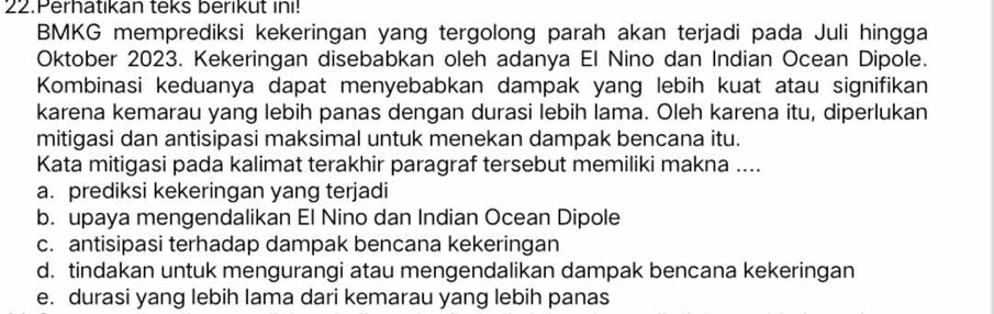 Perhatıkan teks berikut ini!
BMKG memprediksi kekeringan yang tergolong parah akan terjadi pada Juli hingga
Oktober 2023. Kekeringan disebabkan oleh adanya El Nino dan Indian Ocean Dipole.
Kombinasi keduanya dapat menyebabkan dampak yang lebih kuat atau signifikan
karena kemarau yang lebih panas dengan durasi lebih lama. Oleh karena itu, diperlukan
mitigasi dan antisipasi maksimal untuk menekan dampak bencana itu.
Kata mitigasi pada kalimat terakhir paragraf tersebut memiliki makna ....
a. prediksi kekeringan yang terjadi
b. upaya mengendalikan El Nino dan Indian Ocean Dipole
c. antisipasi terhadap dampak bencana kekeringan
d. tindakan untuk mengurangi atau mengendalikan dampak bencana kekeringan
e. durasi yang lebih lama dari kemarau yang lebih panas