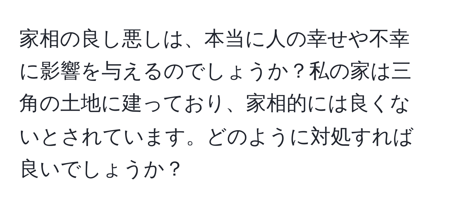 家相の良し悪しは、本当に人の幸せや不幸に影響を与えるのでしょうか？私の家は三角の土地に建っており、家相的には良くないとされています。どのように対処すれば良いでしょうか？