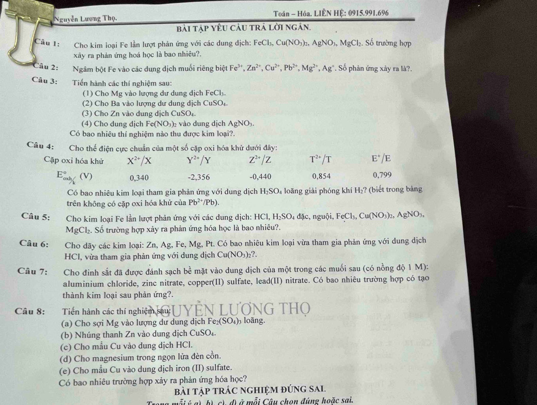 Nguyễn Lương Thọ,  Toán - Hóa. LIÊN HỆ: 0915.991.696
bài tập yêu cảu trả lời ngán.
Câu 1:  Cho kim loại Fe lần lượt phản ứng với các dung dịch: FeCl_3 Cu(NO_3)_2,AgNO_3,MgCl_2. Số trường hợp
xảy ra phản ứng hoá học là bao nhiêu?.
Câu 2: Ngâm bột Fe vào các dung dịch muối riêng biệt Fe^(3+),Zn^(2+),Cu^(2+),Pb^(2+),Mg^(2+),Ag^+ * Số phản ứng xảy ra là?.
Câu 3: Tiến hành các thí nghiệm sau:
(1) Cho Mg vào lượng dư dung dịch FeCl_3.
(2) Cho Ba vào lượng dư dung dịch CuSO_4.
(3) Cho Zn vào dung dịch CuSO_4.
(4) Cho dung dịch Fe(NO_3)_2 vào dung dịch AgNO₃.
Có bao nhiêu thí nghiệm nào thu được kim loại?.
Câu 4: Cho thế điện cực chuẩn của một số cặp oxi hóa khử dưới đây:
Cặp oxi hóa khử X^(2+)/X Y^(2+)/Y Z^(2+)/Z T^(2+)/T E^+/E
E_(oxh)° (V) 0,340 -2,356 -0,440 0,854 0,799
Có bao nhiêu kim loại tham gia phản ứng với dung dịch H_2SO_4 loãng giải phóng khí H_2 ? (biết trong bảng
trên không có cặp oxi hóa khử của Pb^(2+)/Pb).
Câu 5:  Cho kim loại Fe lần lượt phản ứng với các dung dịch: HCl, H_2SO_4 đặc, nguội, FeCl_3,Cu(NO_3)_2,AgNO_3,

l_1
gCl_2. Số trường hợp xảy ra phản ứng hóa học là bao nhiêu?.
Câu 6: a Cho dãy các kim loại: Zn, Ag, Fe, Mg, Pt. Có bao nhiêu kim loại vừa tham gia phản ứng với dung dịch
HCl, vừa tham gia phản ứng với dung dịch Cu(NO_3)_2?.
Câu 7: Cho đinh sắt đã được đánh sạch 2 ề mặt vào dung dịch của một trong các muối sau (có nồng độ 1 M):
aluminium chloride, zinc nitrate, copper(II) sulfate, lead(II) nitrate. Có bao nhiêu trường hợp có tạo
thành kim loại sau phản ứng?.
Câu 8:  a   Tiến hành các thí nghiệm sau: - LUƠNG THO
(a) Cho sợi Mg vào lượng dư dung dịch Fe_2(SO_4) 3 loãng.
(b) Nhúng thanh Zn vào dung dịch CuSO₄.
(c) Cho mẫu Cu vào dung dịch HCl.
(d) Cho magnesium trong ngọn lửa đèn cồn.
(e) Cho mẫu Cu vào dung dịch iron (II) sulfate.
Có bao nhiêu trường hợp xảy ra phản ứng hóa học?
bài tập trÁC ngHiệm đúng sai.
ỗi ý a) b) c) d) ở mỗi Câu chọn đúng hoặc sai,