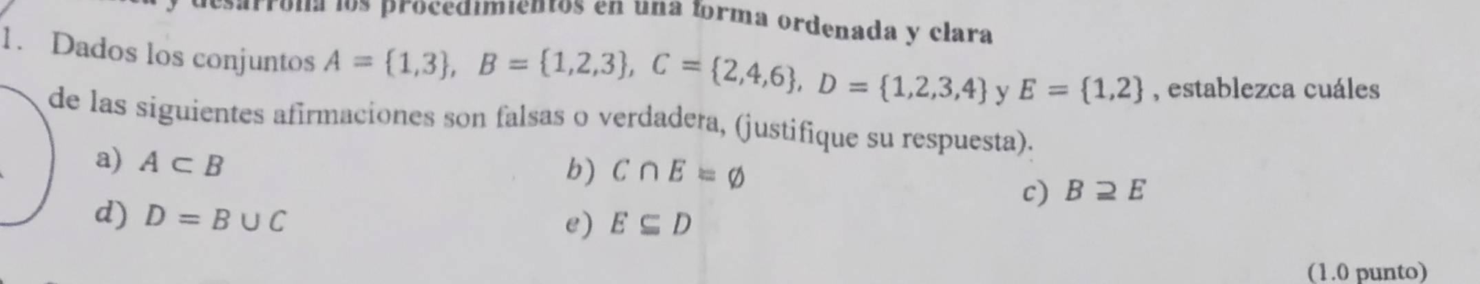 los proce dimientos en una forma ordenada y clara
1. Dados los conjuntos
A= 1,3 , B= 1,2,3 , C= 2,4,6 , D= 1,2,3,4 y E= 1,2 , establezca cuáles
de las siguientes afirmaciones son falsas o verdadera, (justifique su respuesta).
a) A⊂ B
b) C∩ E=varnothing
c) Bsupseteq E
d) D=B∪ C
e) E⊂eq D
(1.0 punto)