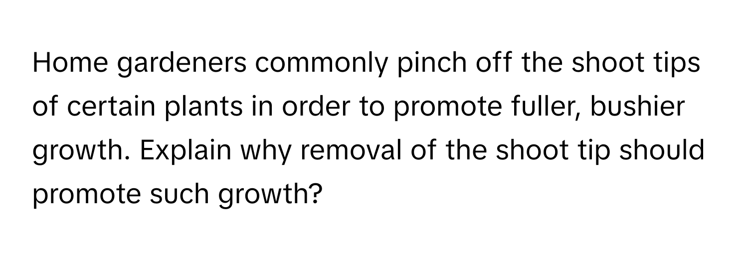 Home gardeners commonly pinch off the shoot tips of certain plants in order to promote fuller, bushier growth. Explain why removal of the shoot tip should promote such growth?