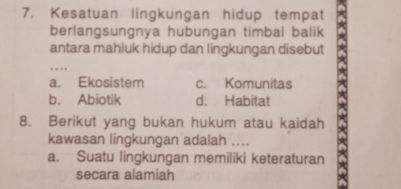 Kesatuan lingkungan hidup tempat
berlangsungnya hubungan timbal balik
antara mahluk hidup dan lingkungan disebut
_
a. Ekosistem c. Komunitas
b. Abiotik d. Habitat
8. Berikut yang bukan hukum atau kaidah
kawasan lingkungan adalah ....
a. Suatu lingkungan memiliki keteraturan
secara alamiah